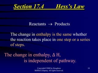 Section 17.4                           Hess’s Law

             Reactants                   Products

  The change in enthalpy is the same whether
  the reaction takes place in one step or a series
  of steps.

The change in enthalpy, Δ H,
         is independent of pathway.
                   Copyright©2000 by Houghton           18
                Mifflin Company. All rights reserved.
 