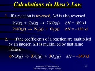Calculations via Hess’s Law
1. If a reaction is reversed, H is also reversed.
       N2(g) + O2(g)    2NO(g)                              H = 180 kJ
       2NO(g)     N2(g) + O2(g)                             H = 180 kJ

2.       If the coefficients of a reaction are multiplied
     by an integer, H is multiplied by that same
     integer.
     6NO(g)        3N2(g) + 3O2(g)                          H = 540 kJ

                       Copyright©2000 by Houghton                   22
                    Mifflin Company. All rights reserved.
 