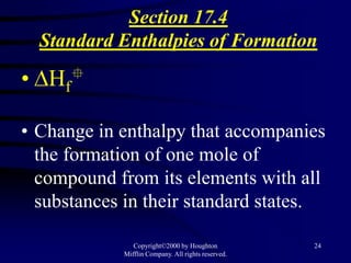 Section 17.4
  Standard Enthalpies of Formation

• Hf   


• Change in enthalpy that accompanies
  the formation of one mole of
  compound from its elements with all
  substances in their standard states.

               Copyright©2000 by Houghton           24
            Mifflin Company. All rights reserved.
 