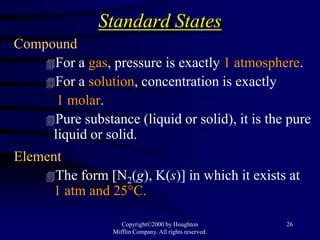 Standard States
Compound
    For a gas, pressure is exactly 1 atmosphere.
    For a solution, concentration is exactly
      1 molar.
    Pure substance (liquid or solid), it is the pure
     liquid or solid.
Element
    The form [N2(g), K(s)] in which it exists at
      1 atm and 25°C.

                    Copyright©2000 by Houghton           26
                 Mifflin Company. All rights reserved.
 
