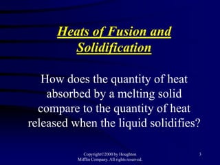 Heats of Fusion and
        Solidification

   How does the quantity of heat
    absorbed by a melting solid
  compare to the quantity of heat
released when the liquid solidifies?

             Copyright©2000 by Houghton           3
          Mifflin Company. All rights reserved.
 