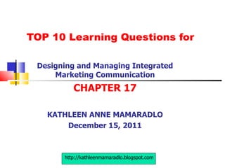 TOP 10 Learning Questions for Designing and Managing Integrated Marketing Communication CHAPTER 17 KATHLEEN ANNE MAMARADLO December 15, 2011 http://kathleenmamaradlo.blogspot.com 