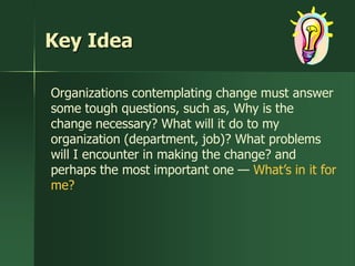Key Idea

Organizations contemplating change must answer
some tough questions, such as, Why is the
change necessary? What will it do to my
organization (department, job)? What problems
will I encounter in making the change? and
perhaps the most important one — What’s in it for
me?
 