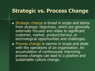 Strategic vs. Process Change

   Strategic change is broad in scope and stems
    from strategic objectives, which are generally
    externally focused and relate to significant
    customer, market, product/service, or
    technological opportunities and challenges.
   Process change is narrow in scope and deals
    with the operations of an organization. An
    accumulation of continuously improving
    process changes can lead to a positive and
    sustainable culture change.
 