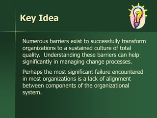 Key Idea

Numerous barriers exist to successfully transform
organizations to a sustained culture of total
quality. Understanding these barriers can help
significantly in managing change processes.
Perhaps the most significant failure encountered
in most organizations is a lack of alignment
between components of the organizational
system.
 