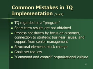 Common Mistakes in TQ
Implementation (1 of 3)
   TQ regarded as a ―program‖
   Short-term results are not obtained
   Process not driven by focus on customer,
    connection to strategic business issues, and
    support from senior management
   Structural elements block change
   Goals set too low
   ―Command and control‖ organizational culture
                                              19
 
