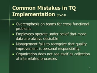 Common Mistakes in TQ
Implementation (3 of 3)
   Overemphasis on teams for cross-functional
    problems
   Employees operate under belief that more
    data are always desirable
   Management fails to recognize that quality
    improvement is personal responsibility
   Organization does not see itself as collection
    of interrelated processes

                                                 21
 