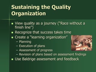 Sustaining the Quality
Organization
   View quality as a journey (―Race without a
    finish line‖)
   Recognize that success takes time
   Create a ―learning organization‖
    –   Planning
    –   Execution of plans
    –   Assessment of progress
    –   Revision of plans based on assessment findings
   Use Baldrige assessment and feedback
 