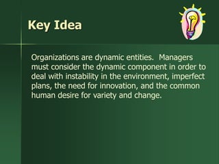 Key Idea

Organizations are dynamic entities. Managers
must consider the dynamic component in order to
deal with instability in the environment, imperfect
plans, the need for innovation, and the common
human desire for variety and change.
 