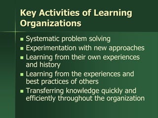 Key Activities of Learning
Organizations
   Systematic problem solving
   Experimentation with new approaches
   Learning from their own experiences
    and history
   Learning from the experiences and
    best practices of others
   Transferring knowledge quickly and
    efficiently throughout the organization
 