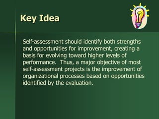 Key Idea

Self-assessment should identify both strengths
and opportunities for improvement, creating a
basis for evolving toward higher levels of
performance. Thus, a major objective of most
self-assessment projects is the improvement of
organizational processes based on opportunities
identified by the evaluation.
 