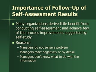 Importance of Follow-Up of
Self-Assessment Results
   Many organizations derive little benefit from
    conducting self-assessment and achieve few
    of the process improvements suggested by
    self-study
   Reasons:
    – Managers do not sense a problem
    – Managers react negatively or by denial
    – Managers don’t know what to do with the
      information
 