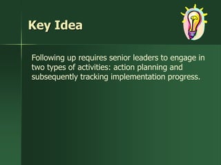 Key Idea

Following up requires senior leaders to engage in
two types of activities: action planning and
subsequently tracking implementation progress.
 