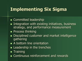 Implementing Six Sigma

   Committed leadership
   Integration with existing initiatives, business
    strategy, and performance measurement
   Process thinking
   Disciplined customer and market intelligence
    gathering
   A bottom line orientation
   Leadership in the trenches
   Training
   Continuous reinforcement and rewards
 