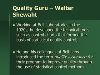 Quality Guru – Walter
Shewaht
   Working at Bell Laboratories in the
    1920s, he developed the technical tools
    such as control charts that formed the
    basis of statistical quality control;

   He and his colleagues at Bell Labs
    introduced the term quality assurance for
    their program to improve quality through
    the use of statistical control methods.
 