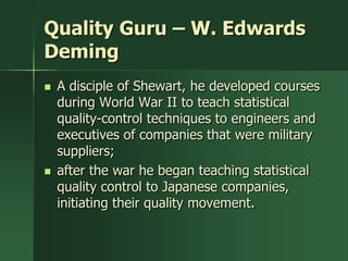 Quality Guru – W. Edwards
Deming
   A disciple of Shewart, he developed courses
    during World War II to teach statistical
    quality-control techniques to engineers and
    executives of companies that were military
    suppliers;
   after the war he began teaching statistical
    quality control to Japanese companies,
    initiating their quality movement.
 