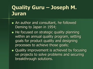 Quality Guru – Joseph M.
Juran
   An author and consultant, he followed
    Deming to Japan in 1954;
   He focused on strategic quality planning
    within an annual quality program, setting
    goals for product quality and designing
    processes to achieve those goals;
   Quality improvement is achieved by focusing
    on projects to solve problems and securing
    breakthrough solutions.
 