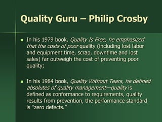 Quality Guru – Philip Crosby

   In his 1979 book, Quality Is Free, he emphasized
    that the costs of poor quality (including lost labor
    and equipment time, scrap, downtime and lost
    sales) far outweigh the cost of preventing poor
    quality;

   In his 1984 book, Quality Without Tears, he defined
    absolutes of quality management—quality is
    defined as conformance to requirements, quality
    results from prevention, the performance standard
    is ―zero defects.‖
 