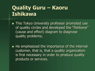 Quality Guru – Kaoru
Ishikawa
   This Tokyo University professor promoted use
    of quality circles and developed the ―fishbone‖
    (cause and effect) diagram to diagnose
    quality problems;

   He emphasized the importance of the internal
    customer, that is, that a quality organization
    is first necessary in order to produce quality
    products or services.
 