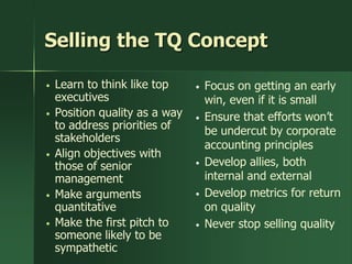 Selling the TQ Concept

•   Learn to think like top     •   Focus on getting an early
    executives                      win, even if it is small
•   Position quality as a way   •   Ensure that efforts won’t
    to address priorities of        be undercut by corporate
    stakeholders
                                    accounting principles
•   Align objectives with
    those of senior             •   Develop allies, both
    management                      internal and external
•   Make arguments              •   Develop metrics for return
    quantitative                    on quality
•   Make the first pitch to     •   Never stop selling quality
    someone likely to be
    sympathetic
 