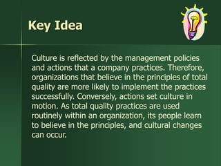 Key Idea

Culture is reflected by the management policies
and actions that a company practices. Therefore,
organizations that believe in the principles of total
quality are more likely to implement the practices
successfully. Conversely, actions set culture in
motion. As total quality practices are used
routinely within an organization, its people learn
to believe in the principles, and cultural changes
can occur.
 