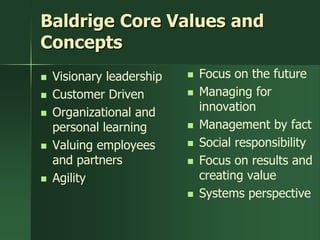 Baldrige Core Values and
Concepts
   Visionary leadership      Focus on the future
   Customer Driven           Managing for
   Organizational and         innovation
    personal learning         Management by fact
   Valuing employees         Social responsibility
    and partners              Focus on results and
   Agility                    creating value
                              Systems perspective
 