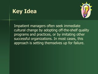Key Idea

Impatient managers often seek immediate
cultural change by adopting off-the-shelf quality
programs and practices, or by imitating other
successful organizations. In most cases, this
approach is setting themselves up for failure.
 