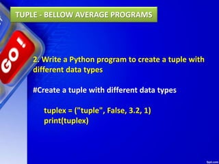 2. Write a Python program to create a tuple with
different data types
#Create a tuple with different data types
tuplex = ("tuple", False, 3.2, 1)
print(tuplex)
TUPLE - BELLOW AVERAGE PROGRAMS
 
