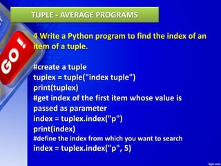 4 Write a Python program to find the index of an
item of a tuple.
#create a tuple
tuplex = tuple("index tuple")
print(tuplex)
#get index of the first item whose value is
passed as parameter
index = tuplex.index("p")
print(index)
#define the index from which you want to search
index = tuplex.index("p", 5)
TUPLE - AVERAGE PROGRAMS
 