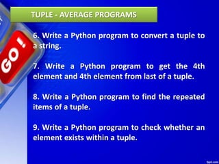 6. Write a Python program to convert a tuple to
a string.
7. Write a Python program to get the 4th
element and 4th element from last of a tuple.
8. Write a Python program to find the repeated
items of a tuple.
9. Write a Python program to check whether an
element exists within a tuple.
TUPLE - AVERAGE PROGRAMS
 