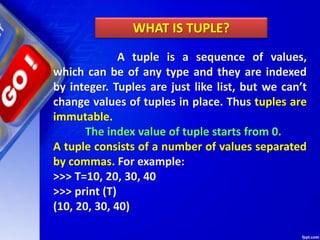 A tuple is a sequence of values,
which can be of any type and they are indexed
by integer. Tuples are just like list, but we can’t
change values of tuples in place. Thus tuples are
immutable.
The index value of tuple starts from 0.
A tuple consists of a number of values separated
by commas. For example:
>>> T=10, 20, 30, 40
>>> print (T)
(10, 20, 30, 40)
WHAT IS TUPLE?
 