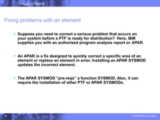Chapter 17 SMP/E
© 2006 IBM Corporation
13
Fixing problems with an element
 Suppose you need to correct a serious problem that occurs on
your system before a PTF is ready for distribution? Here, IBM
supplies you with an authorized program analysis report or APAR.
 An APAR is a fix designed to quickly correct a specific area of an
element or replace an element in error. Installing an APAR SYSMOD
updates the incorrect element.
 The APAR SYSMOD “pre-reqs” a function SYSMOD. Also, it can
require the installation of other PTF or APAR SYSMODs.
 