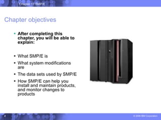 Chapter 17 SMP/E
© 2006 IBM Corporation
2
Chapter objectives
 After completing this
chapter, you will be able to
explain:
 What SMP/E is
 What system modifications
are
 The data sets used by SMP/E
 How SMP/E can help you
install and maintain products,
and monitor changes to
products
 