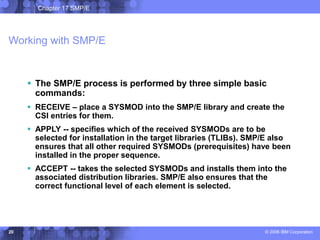 Chapter 17 SMP/E
© 2006 IBM Corporation
20
Working with SMP/E
 The SMP/E process is performed by three simple basic
commands:
 RECEIVE – place a SYSMOD into the SMP/E library and create the
CSI entries for them.
 APPLY -- specifies which of the received SYSMODs are to be
selected for installation in the target libraries (TLIBs). SMP/E also
ensures that all other required SYSMODs (prerequisites) have been
installed in the proper sequence.
 ACCEPT -- takes the selected SYSMODs and installs them into the
associated distribution libraries. SMP/E also ensures that the
correct functional level of each element is selected.
 