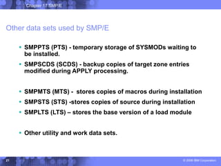 Chapter 17 SMP/E
© 2006 IBM Corporation
21
Other data sets used by SMP/E
 SMPPTS (PTS) - temporary storage of SYSMODs waiting to
be installed.
 SMPSCDS (SCDS) - backup copies of target zone entries
modified during APPLY processing.
 SMPMTS (MTS) - stores copies of macros during installation
 SMPSTS (STS) -stores copies of source during installation
 SMPLTS (LTS) – stores the base version of a load module
 Other utility and work data sets.
 