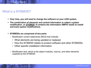 Chapter 17 SMP/E
© 2006 IBM Corporation
7
What is a SYSMOD?
 Over time, you will need to change the software on your z/OS system.
 The combination of elements and control information is called a system
modification, or SYSMOD. It contains the information SMP/E needs to install
and track system modifications.
 SYSMODs are comprised of two parts:
– Modification control statements (MCS) that indicate:
• What elements are being updated or replaced
• How the SYSMOD relates to product software and other SYSMODs
• Other specific installation information
– Modification text, which is the object modules, macros, and other elements
supplied by the SYSMOD.
 