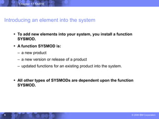 Chapter 17 SMP/E
© 2006 IBM Corporation
9
Introducing an element into the system
 To add new elements into your system, you install a function
SYSMOD.
 A function SYSMOD is:
– a new product
– a new version or release of a product
– updated functions for an existing product into the system.
 All other types of SYSMODs are dependent upon the function
SYSMOD.
 