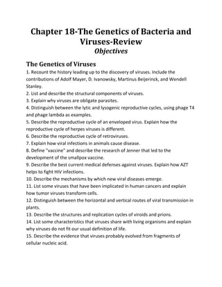 Chapter 18-The Genetics of Bacteria and
             Viruses-Review
                                 Objectives
The Genetics of Viruses
1. Recount the history leading up to the discovery of viruses. Include the
contributions of Adolf Mayer, D. Ivanowsky, Martinus Beijerinck, and Wendell
Stanley.
2. List and describe the structural components of viruses.
3. Explain why viruses are obligate parasites.
4. Distinguish between the lytic and lysogenic reproductive cycles, using phage T4
and phage lambda as examples.
5. Describe the reproductive cycle of an enveloped virus. Explain how the
reproductive cycle of herpes viruses is different.
6. Describe the reproductive cycle of retroviruses.
7. Explain how viral infections in animals cause disease.
8. Define quot;vaccinequot; and describe the research of Jenner that led to the
development of the smallpox vaccine.
9. Describe the best current medical defenses against viruses. Explain how AZT
helps to fight HIV infections.
10. Describe the mechanisms by which new viral diseases emerge.
11. List some viruses that have been implicated in human cancers and explain
how tumor viruses transform cells.
12. Distinguish between the horizontal and vertical routes of viral transmission in
plants.
13. Describe the structures and replication cycles of viroids and prions.
14. List some characteristics that viruses share with living organisms and explain
why viruses do not fit our usual definition of life.
15. Describe the evidence that viruses probably evolved from fragments of
cellular nucleic acid.
 