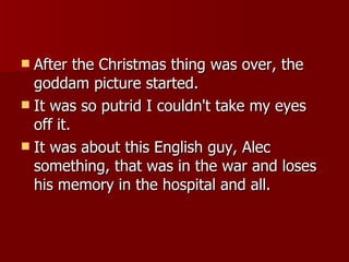 After the Christmas thing was over, the goddam picture started.  It was so putrid I couldn't take my eyes off it.  It was about this English guy, Alec something, that was in the war and loses his memory in the hospital and all. 