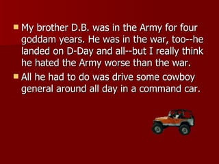 My brother D.B. was in the Army for four goddam years. He was in the war, too--he landed on D-Day and all--but I really think he hated the Army worse than the war. All he had to do was drive some cowboy general around all day in a command car. 