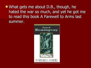 What gets me about D.B., though, he hated the war so much, and yet he got me to read this book A Farewell to Arms last summer.  