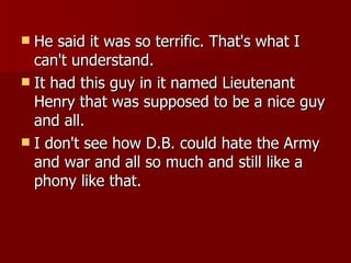 He said it was so terrific. That's what I can't understand.  It had this guy in it named Lieutenant Henry that was supposed to be a nice guy and all.  I don't see how D.B. could hate the Army and war and all so much and still like a phony like that.  