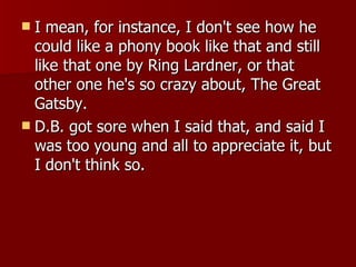 I mean, for instance, I don't see how he could like a phony book like that and still like that one by Ring Lardner, or that other one he's so crazy about, The Great Gatsby.  D.B. got sore when I said that, and said I was too young and all to appreciate it, but I don't think so.  
