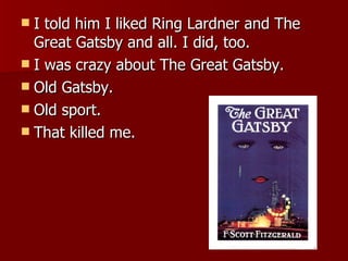 I told him I liked Ring Lardner and The Great Gatsby and all. I did, too.  I was crazy about The Great Gatsby.  Old Gatsby.  Old sport.  That killed me.  