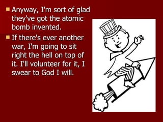 Anyway, I'm sort of glad they've got the atomic bomb invented.  If there's ever another war, I'm going to sit right the hell on top of it. I'll volunteer for it, I swear to God I will. 