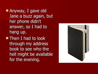 Anyway, I gave old Jane a buzz again, but her phone didn't answer, so I had to hang up.  Then I had to look through my address book to see who the hell might be available for the evening.  