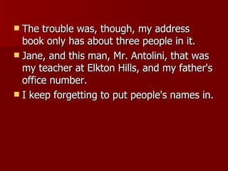 The trouble was, though, my address book only has about three people in it. Jane, and this man, Mr. Antolini, that was my teacher at Elkton Hills, and my father's office number.  I keep forgetting to put people's names in. 