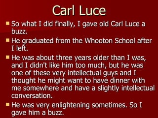 Carl Luce So what I did finally, I gave old Carl Luce a buzz.  He graduated from the Whooton School after I left.  He was about three years older than I was, and I didn't like him too much, but he was one of these very intellectual guys and I thought he might want to have dinner with me somewhere and have a slightly intellectual conversation.  He was very enlightening sometimes. So I gave him a buzz.  