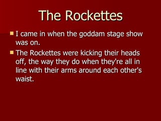 The Rockettes I came in when the goddam stage show was on.  The Rockettes were kicking their heads off, the way they do when they're all in line with their arms around each other's waist.  