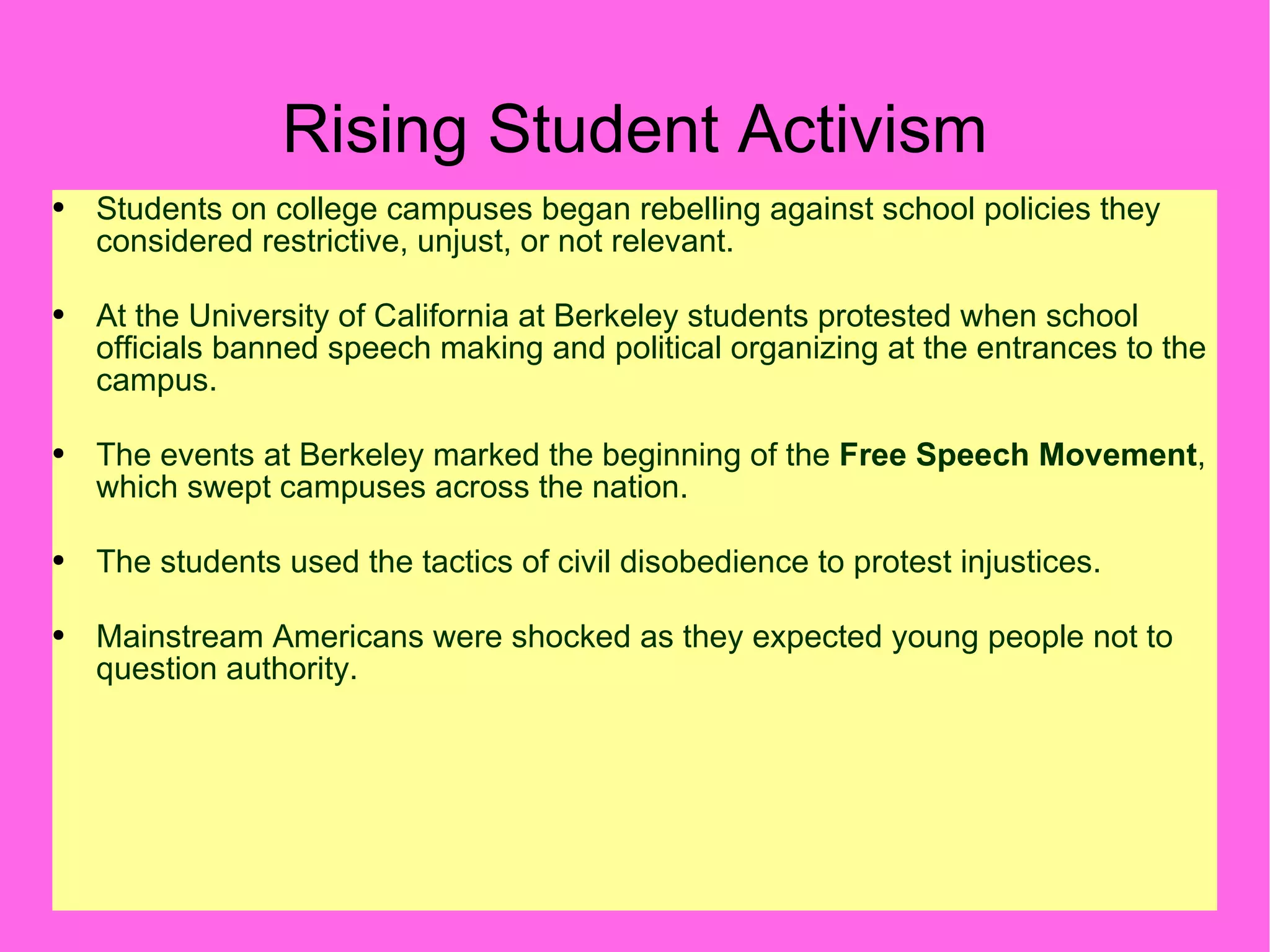 Rising Student Activism Students on college campuses began rebelling against school policies they considered restrictive, unjust, or not relevant. At the University of California at Berkeley students protested when school officials banned speech making and political organizing at the entrances to the campus. The events at Berkeley marked the beginning of the  Free Speech Movement , which swept campuses across the nation. The students used the tactics of civil disobedience to protest injustices. Mainstream Americans were shocked as they expected young people not to question authority. 